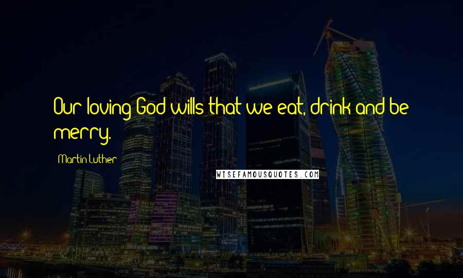 Martin Luther Quotes: Our loving God wills that we eat, drink and be merry.