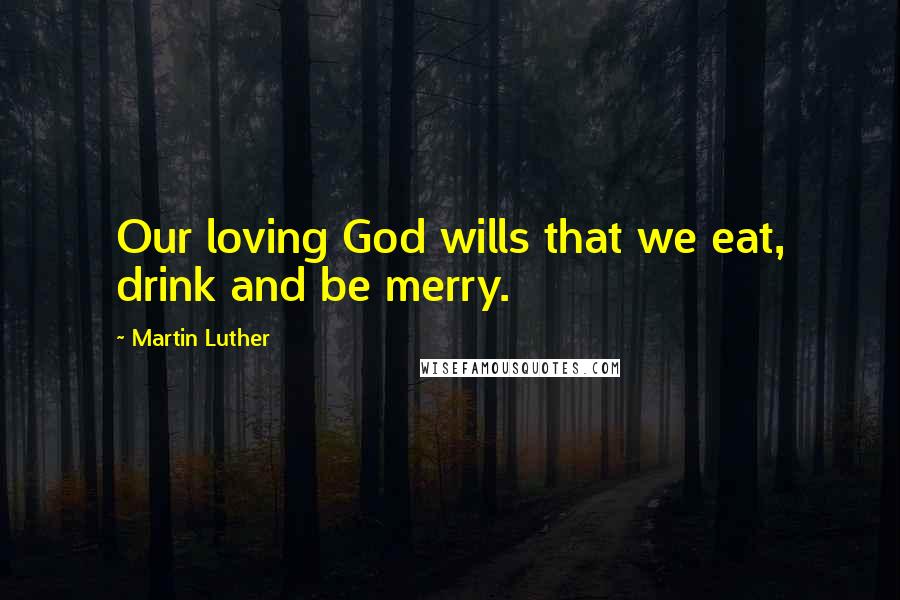 Martin Luther Quotes: Our loving God wills that we eat, drink and be merry.