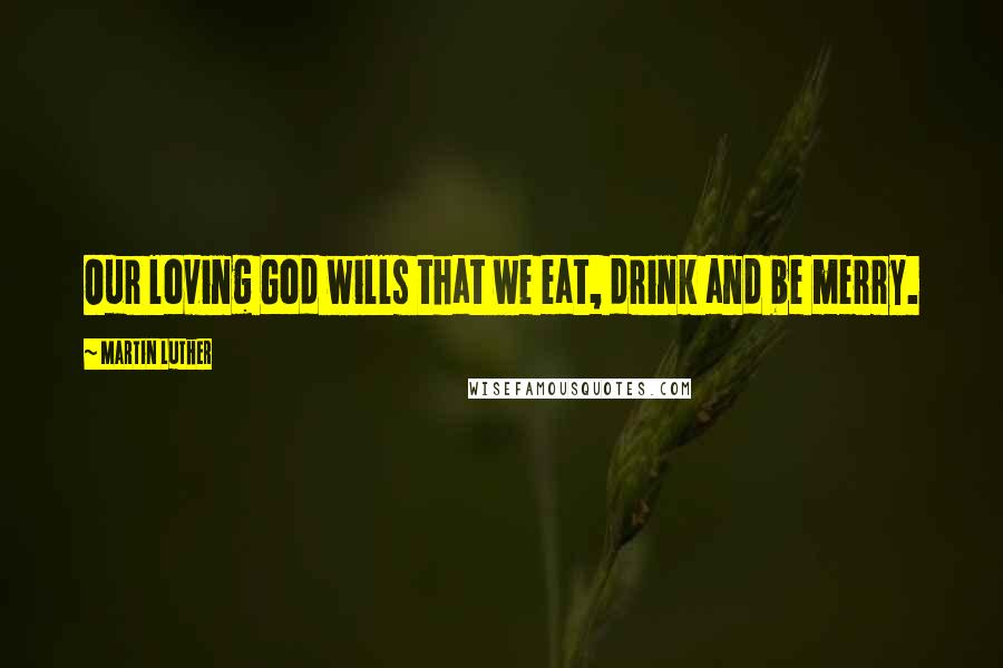 Martin Luther Quotes: Our loving God wills that we eat, drink and be merry.