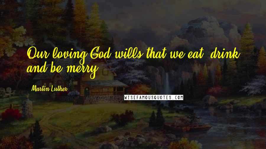 Martin Luther Quotes: Our loving God wills that we eat, drink and be merry.