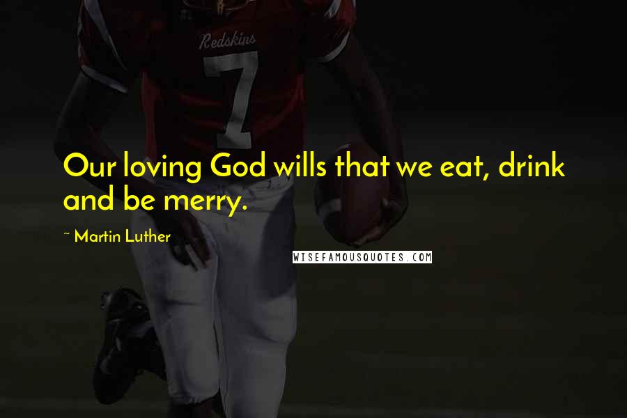 Martin Luther Quotes: Our loving God wills that we eat, drink and be merry.