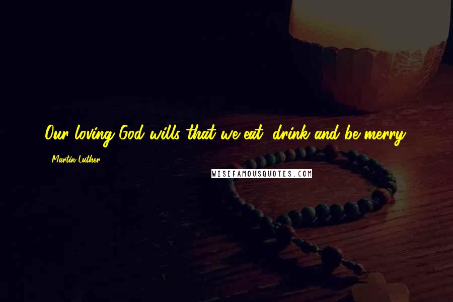 Martin Luther Quotes: Our loving God wills that we eat, drink and be merry.