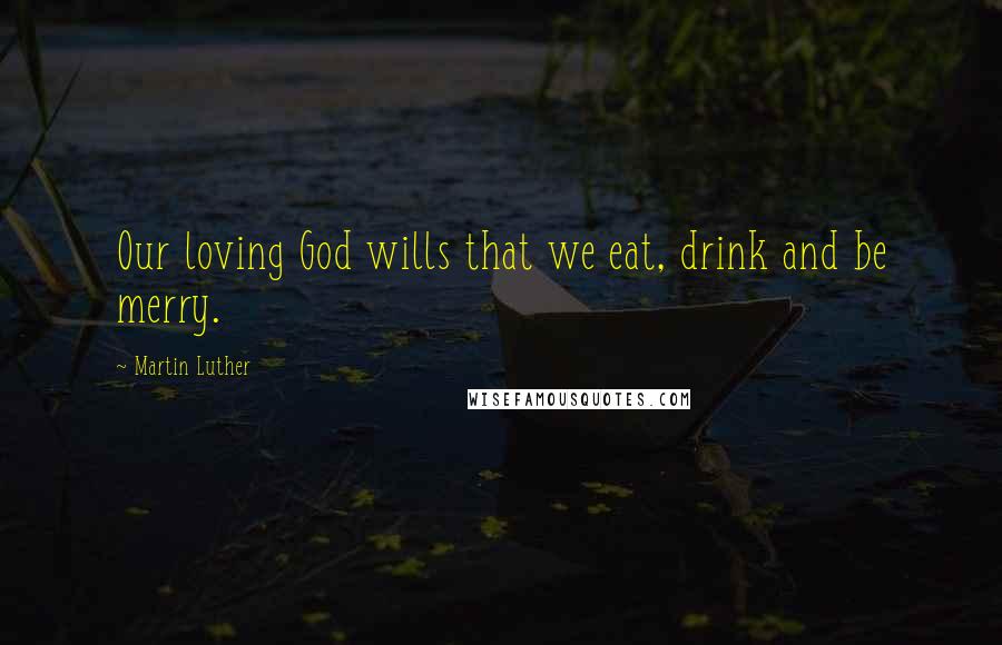 Martin Luther Quotes: Our loving God wills that we eat, drink and be merry.