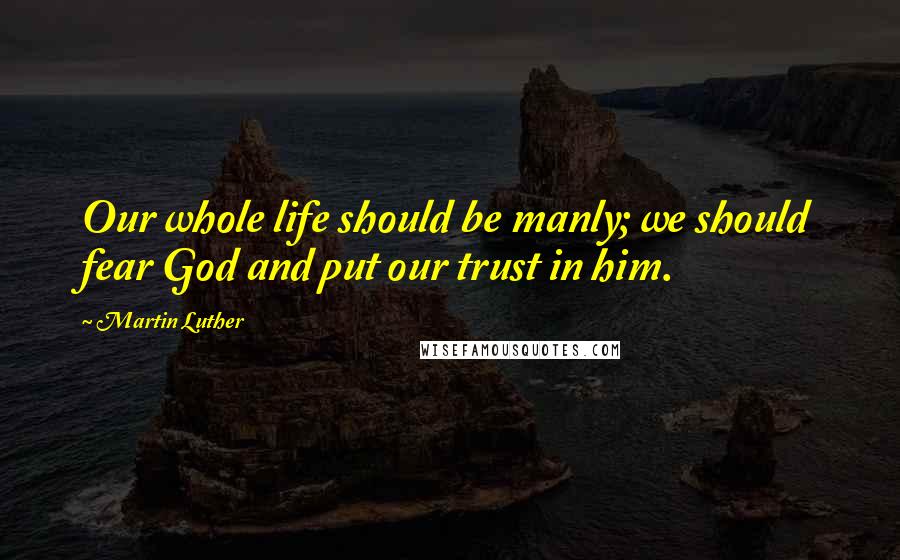 Martin Luther Quotes: Our whole life should be manly; we should fear God and put our trust in him.