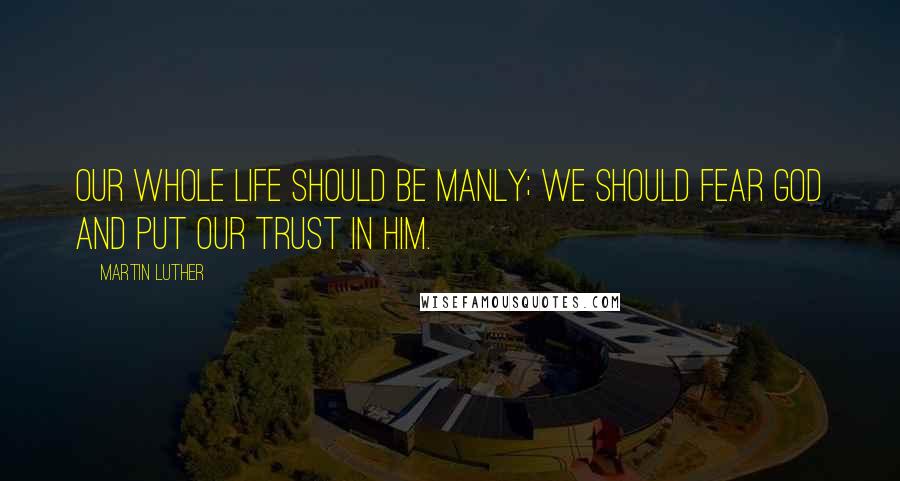 Martin Luther Quotes: Our whole life should be manly; we should fear God and put our trust in him.