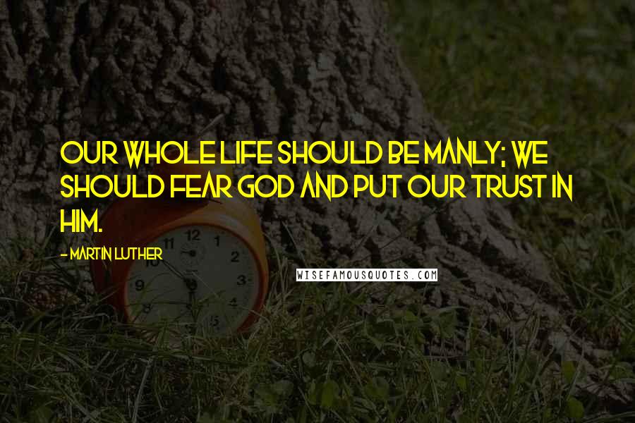 Martin Luther Quotes: Our whole life should be manly; we should fear God and put our trust in him.