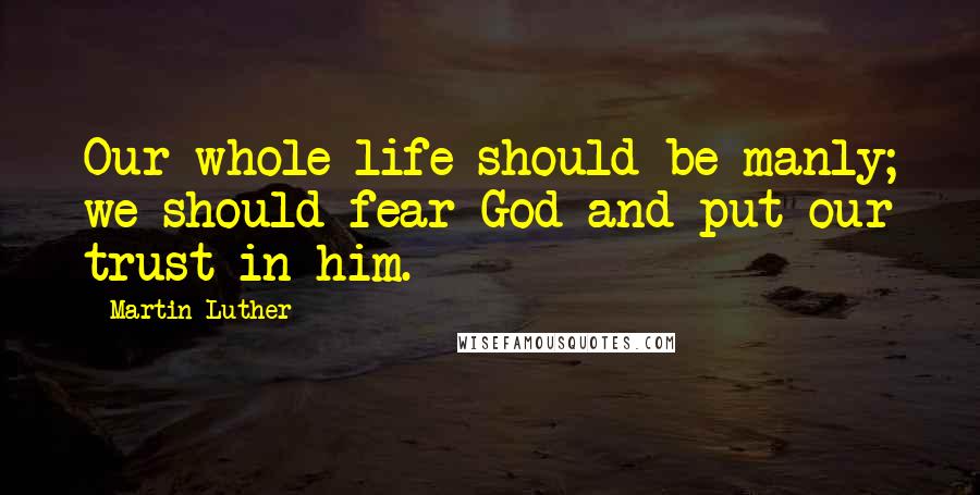 Martin Luther Quotes: Our whole life should be manly; we should fear God and put our trust in him.