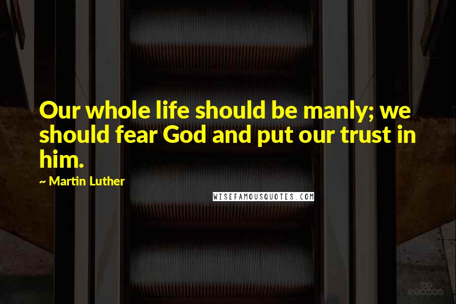 Martin Luther Quotes: Our whole life should be manly; we should fear God and put our trust in him.