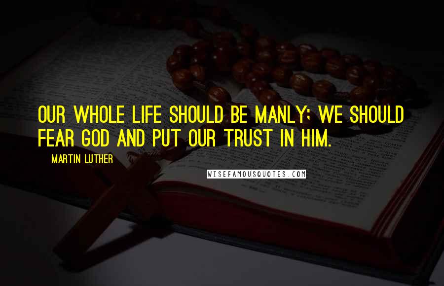 Martin Luther Quotes: Our whole life should be manly; we should fear God and put our trust in him.