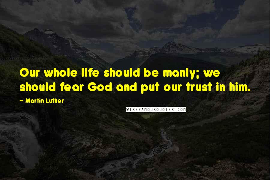 Martin Luther Quotes: Our whole life should be manly; we should fear God and put our trust in him.