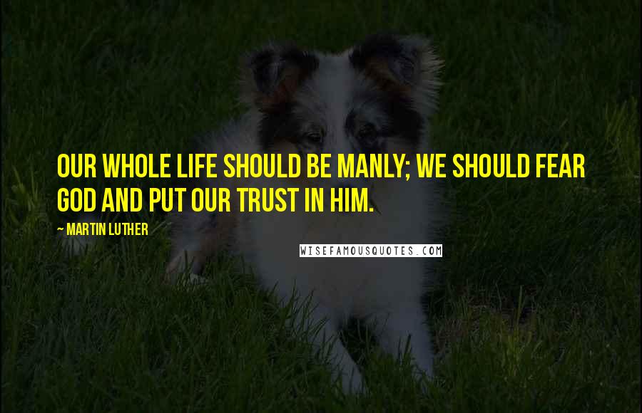 Martin Luther Quotes: Our whole life should be manly; we should fear God and put our trust in him.