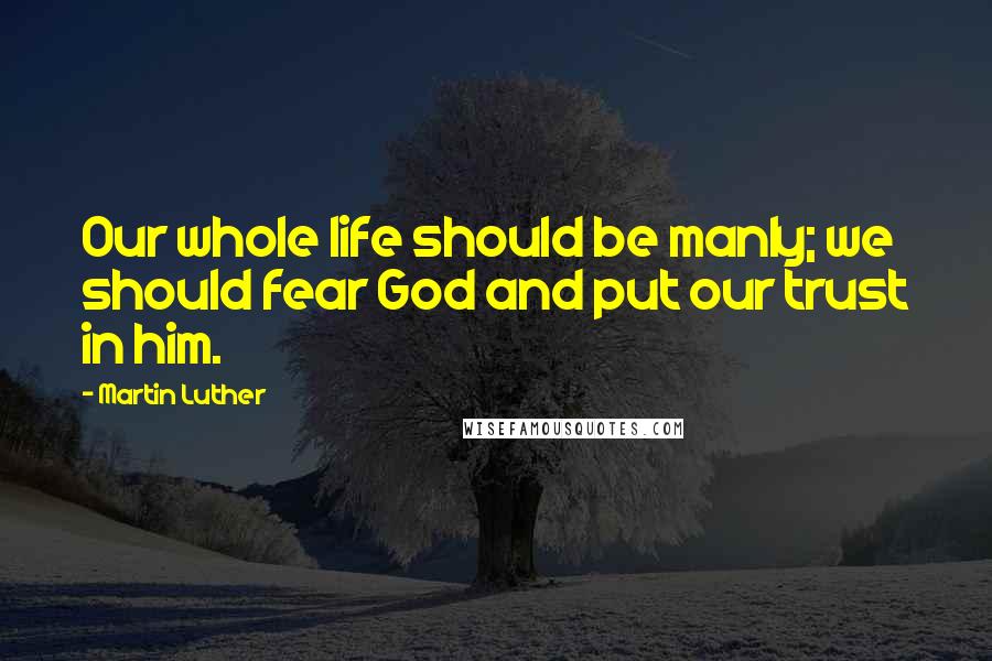 Martin Luther Quotes: Our whole life should be manly; we should fear God and put our trust in him.