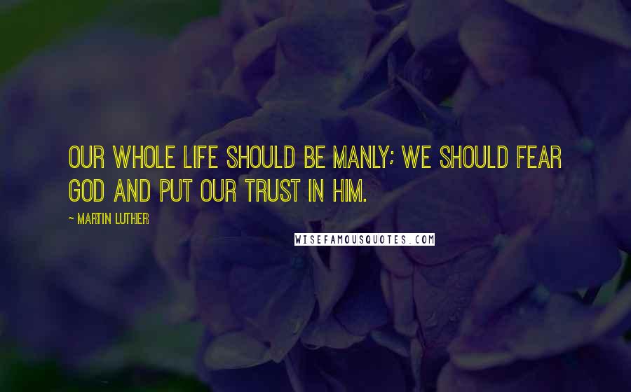 Martin Luther Quotes: Our whole life should be manly; we should fear God and put our trust in him.