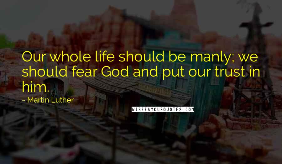 Martin Luther Quotes: Our whole life should be manly; we should fear God and put our trust in him.