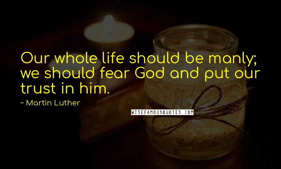 Martin Luther Quotes: Our whole life should be manly; we should fear God and put our trust in him.