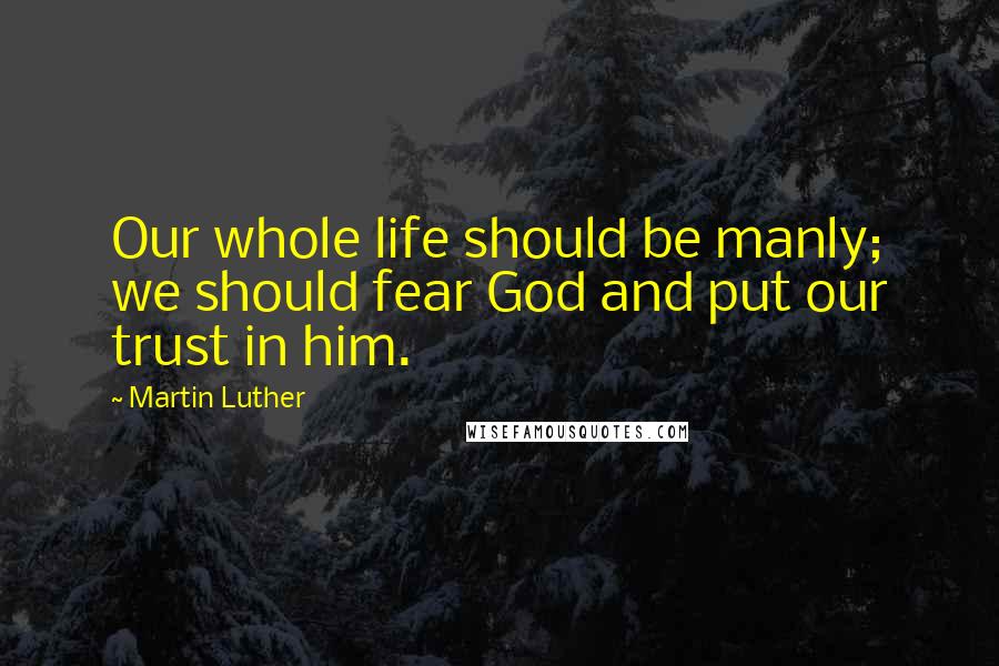 Martin Luther Quotes: Our whole life should be manly; we should fear God and put our trust in him.