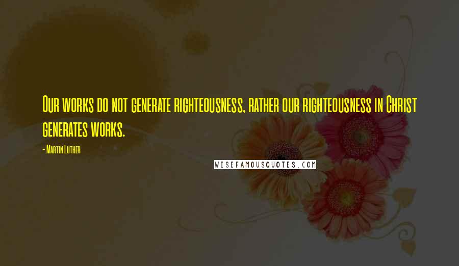 Martin Luther Quotes: Our works do not generate righteousness, rather our righteousness in Christ generates works.