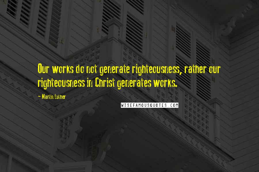 Martin Luther Quotes: Our works do not generate righteousness, rather our righteousness in Christ generates works.