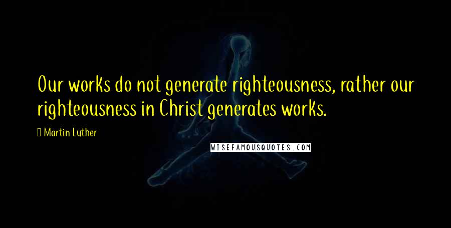 Martin Luther Quotes: Our works do not generate righteousness, rather our righteousness in Christ generates works.