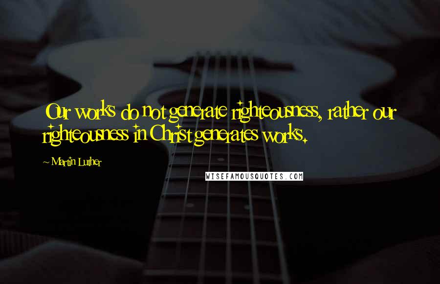 Martin Luther Quotes: Our works do not generate righteousness, rather our righteousness in Christ generates works.