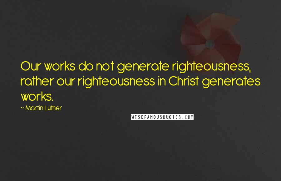 Martin Luther Quotes: Our works do not generate righteousness, rather our righteousness in Christ generates works.