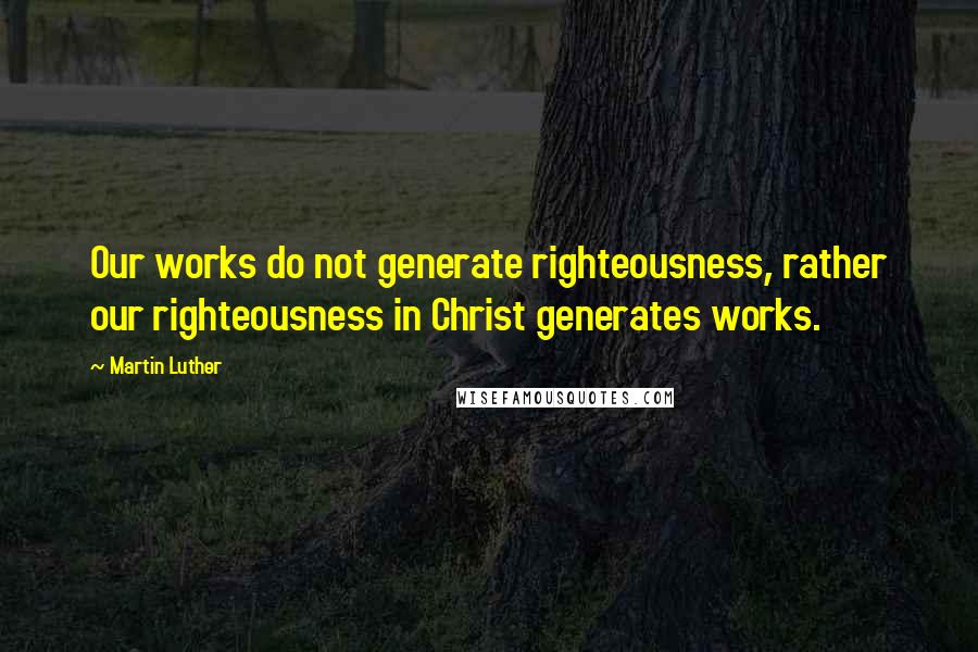 Martin Luther Quotes: Our works do not generate righteousness, rather our righteousness in Christ generates works.