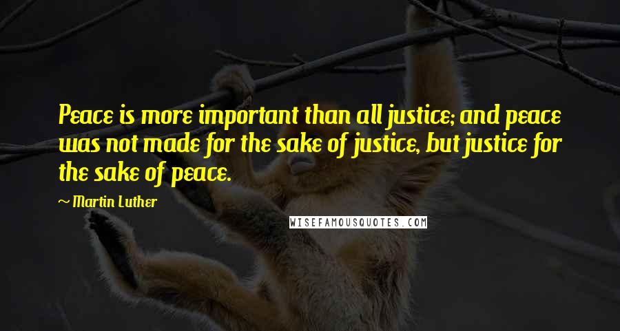 Martin Luther Quotes: Peace is more important than all justice; and peace was not made for the sake of justice, but justice for the sake of peace.