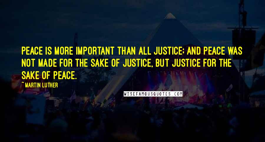 Martin Luther Quotes: Peace is more important than all justice; and peace was not made for the sake of justice, but justice for the sake of peace.