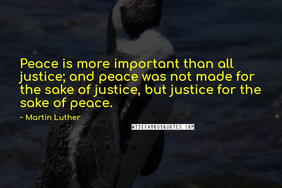 Martin Luther Quotes: Peace is more important than all justice; and peace was not made for the sake of justice, but justice for the sake of peace.