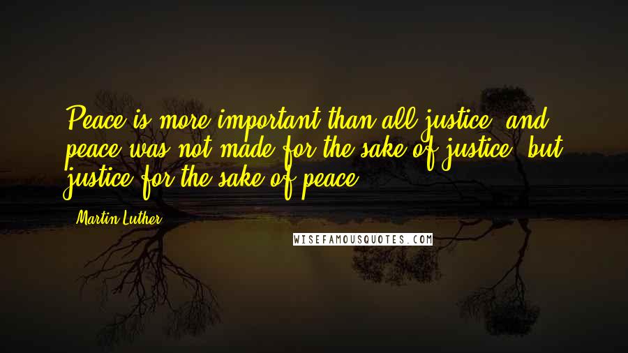 Martin Luther Quotes: Peace is more important than all justice; and peace was not made for the sake of justice, but justice for the sake of peace.