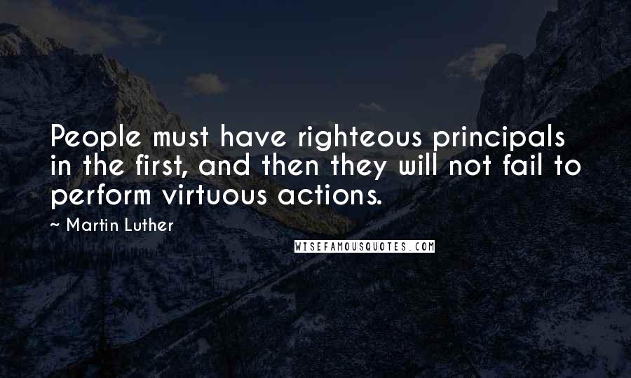 Martin Luther Quotes: People must have righteous principals in the first, and then they will not fail to perform virtuous actions.