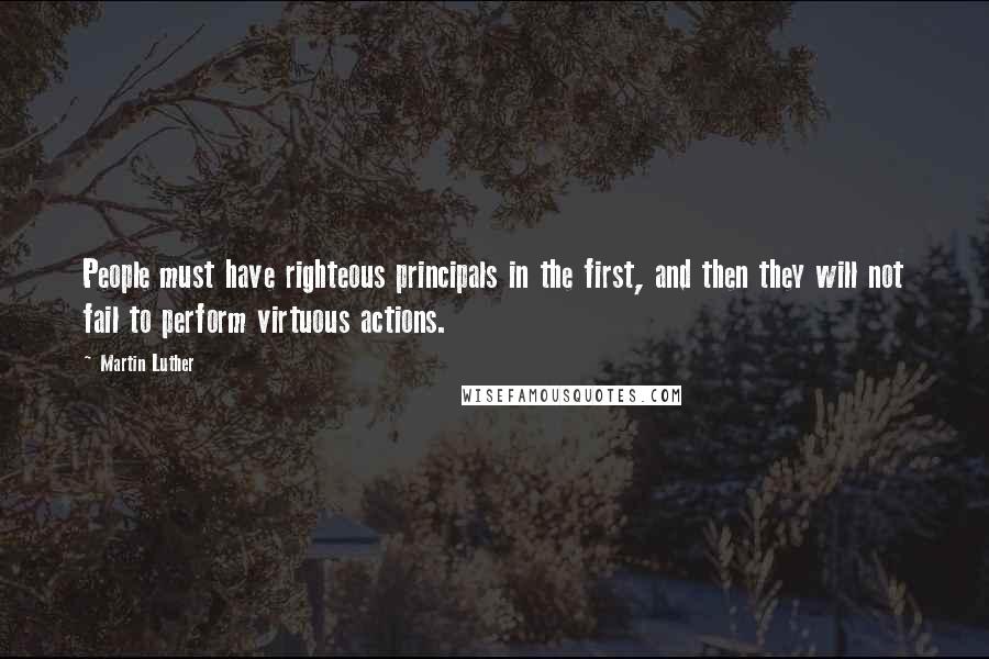 Martin Luther Quotes: People must have righteous principals in the first, and then they will not fail to perform virtuous actions.