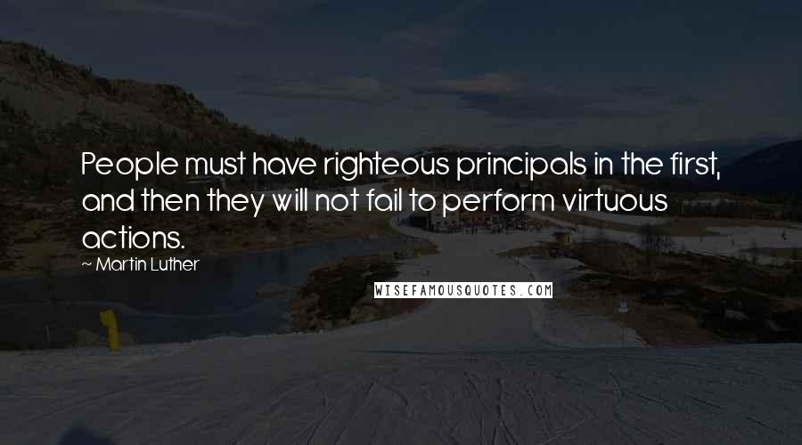 Martin Luther Quotes: People must have righteous principals in the first, and then they will not fail to perform virtuous actions.