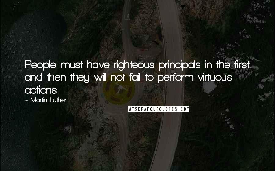 Martin Luther Quotes: People must have righteous principals in the first, and then they will not fail to perform virtuous actions.