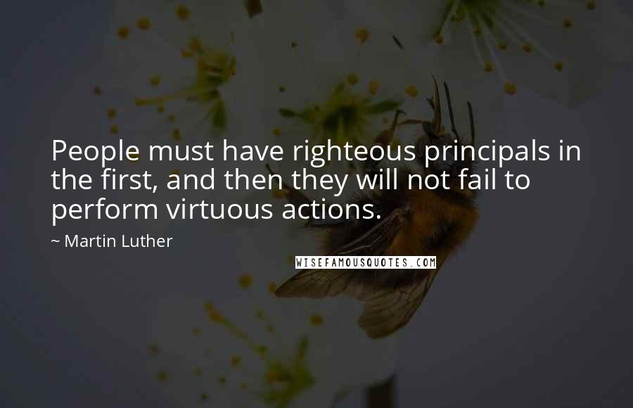 Martin Luther Quotes: People must have righteous principals in the first, and then they will not fail to perform virtuous actions.