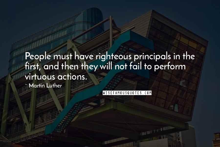 Martin Luther Quotes: People must have righteous principals in the first, and then they will not fail to perform virtuous actions.