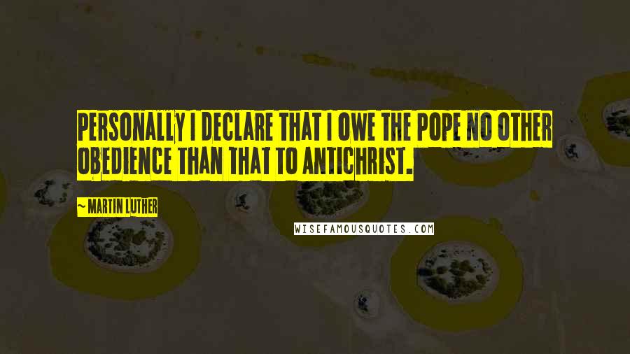 Martin Luther Quotes: Personally I declare that I owe the Pope no other obedience than that to Antichrist.