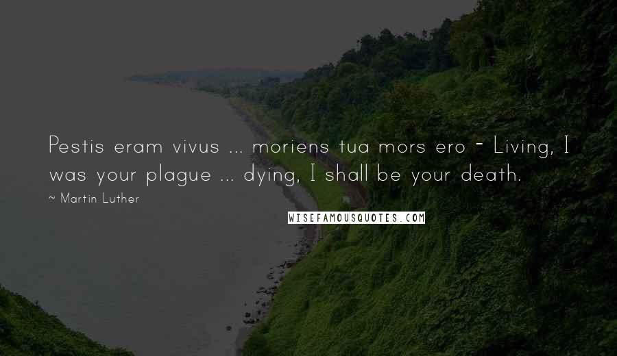 Martin Luther Quotes: Pestis eram vivus ... moriens tua mors ero - Living, I was your plague ... dying, I shall be your death.