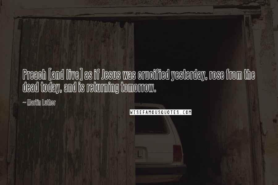 Martin Luther Quotes: Preach [and live] as if Jesus was crucified yesterday, rose from the dead today, and is returning tomorrow.