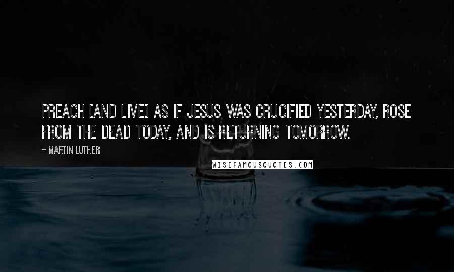 Martin Luther Quotes: Preach [and live] as if Jesus was crucified yesterday, rose from the dead today, and is returning tomorrow.