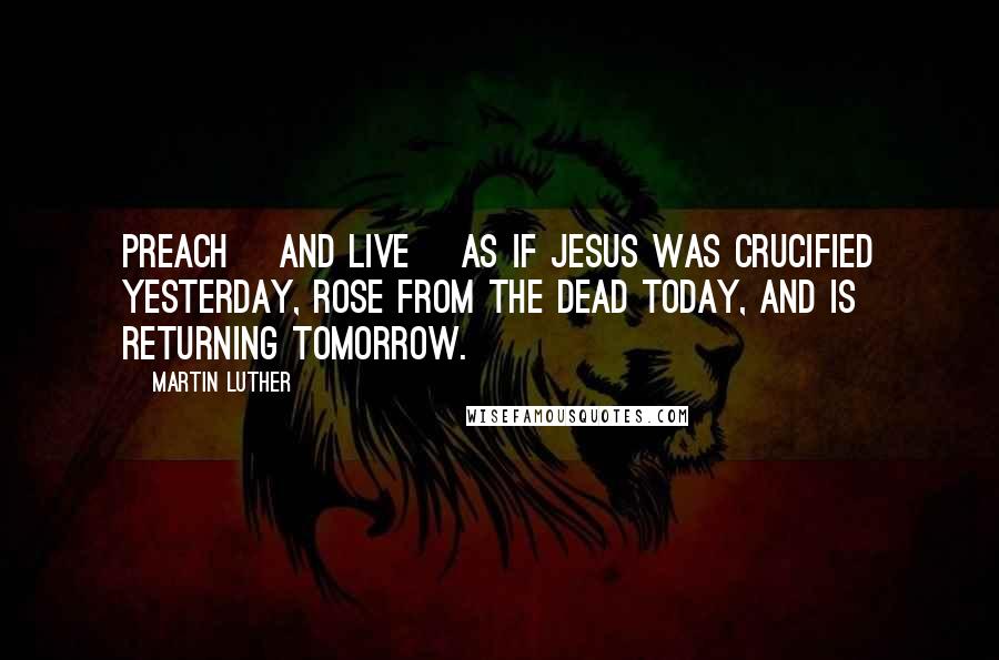 Martin Luther Quotes: Preach [and live] as if Jesus was crucified yesterday, rose from the dead today, and is returning tomorrow.