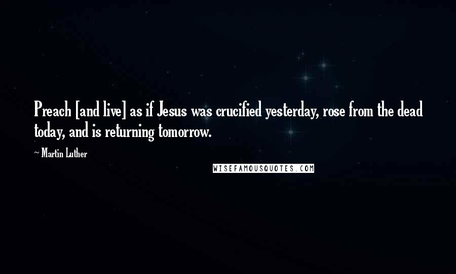 Martin Luther Quotes: Preach [and live] as if Jesus was crucified yesterday, rose from the dead today, and is returning tomorrow.