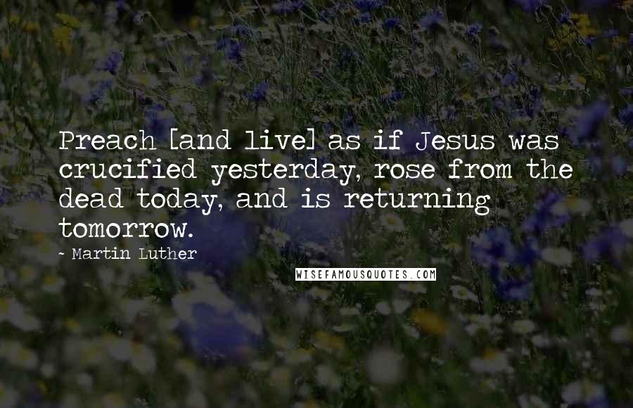 Martin Luther Quotes: Preach [and live] as if Jesus was crucified yesterday, rose from the dead today, and is returning tomorrow.