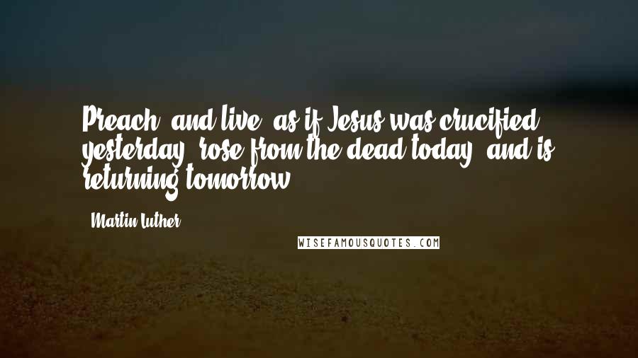 Martin Luther Quotes: Preach [and live] as if Jesus was crucified yesterday, rose from the dead today, and is returning tomorrow.