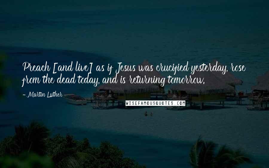 Martin Luther Quotes: Preach [and live] as if Jesus was crucified yesterday, rose from the dead today, and is returning tomorrow.