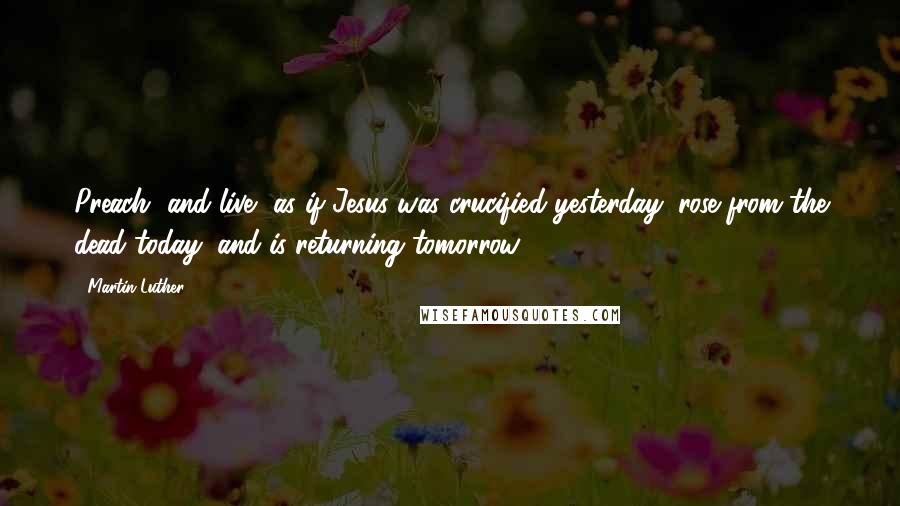 Martin Luther Quotes: Preach [and live] as if Jesus was crucified yesterday, rose from the dead today, and is returning tomorrow.