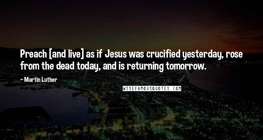 Martin Luther Quotes: Preach [and live] as if Jesus was crucified yesterday, rose from the dead today, and is returning tomorrow.