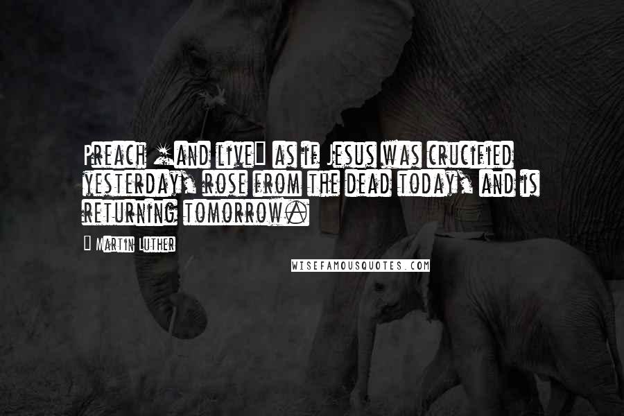 Martin Luther Quotes: Preach [and live] as if Jesus was crucified yesterday, rose from the dead today, and is returning tomorrow.