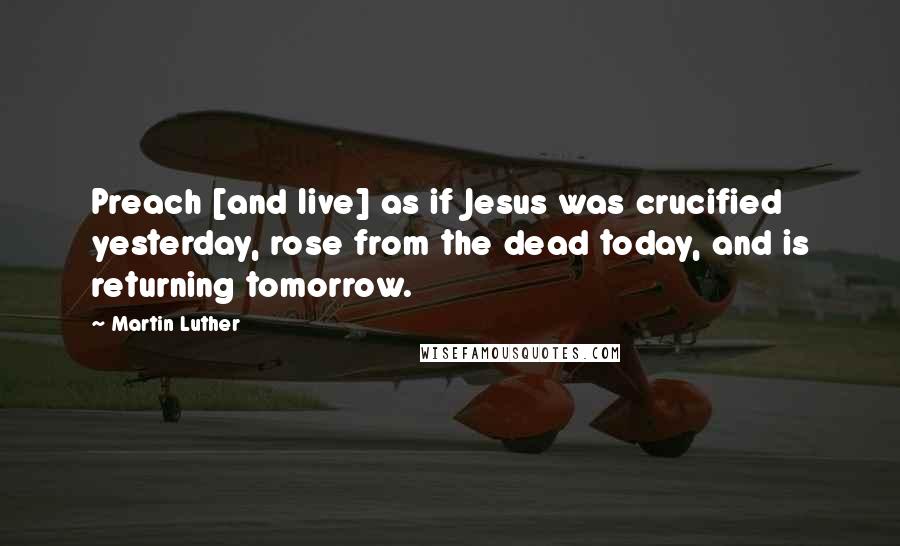 Martin Luther Quotes: Preach [and live] as if Jesus was crucified yesterday, rose from the dead today, and is returning tomorrow.