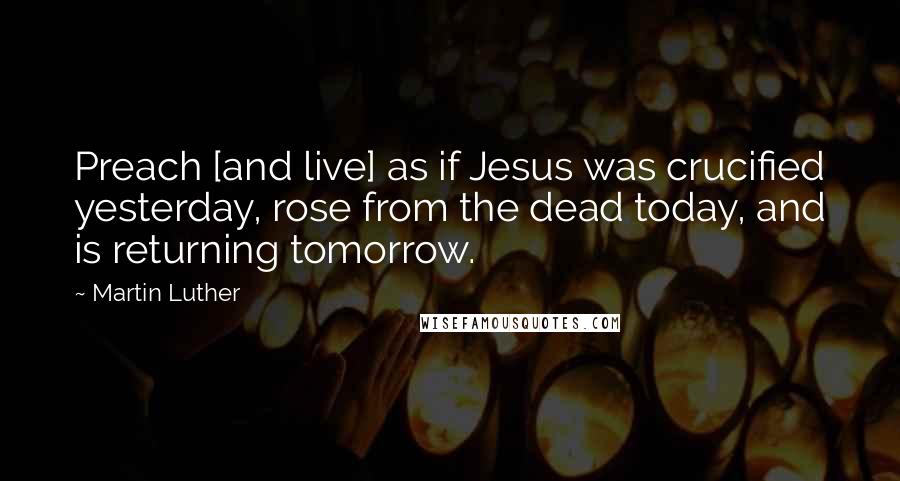 Martin Luther Quotes: Preach [and live] as if Jesus was crucified yesterday, rose from the dead today, and is returning tomorrow.